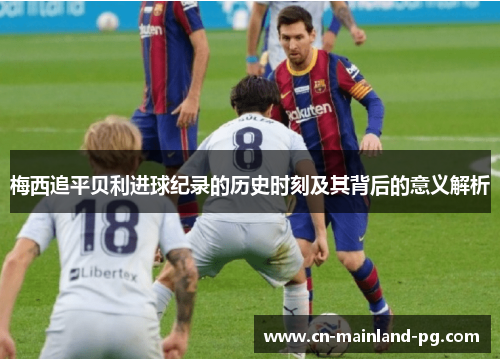 梅西追平贝利进球纪录的历史时刻及其背后的意义解析