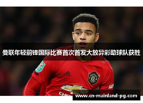 曼联年轻前锋国际比赛首次首发大放异彩助球队获胜
