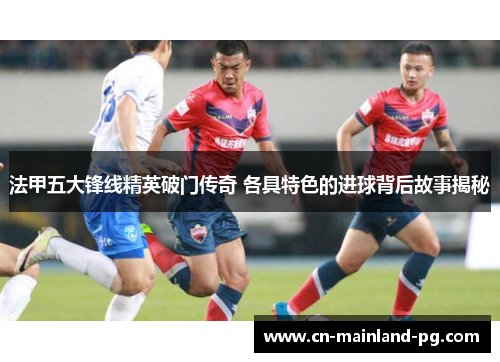 法甲五大锋线精英破门传奇 各具特色的进球背后故事揭秘