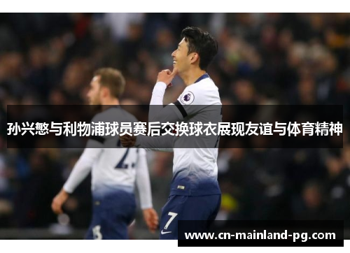 孙兴慜与利物浦球员赛后交换球衣展现友谊与体育精神 孙兴慜与利物浦球员赛后交换球衣展现友谊与体育精神