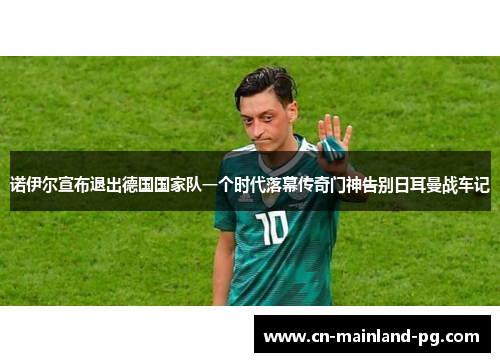 诺伊尔宣布退出德国国家队一个时代落幕传奇门神告别日耳曼战车记